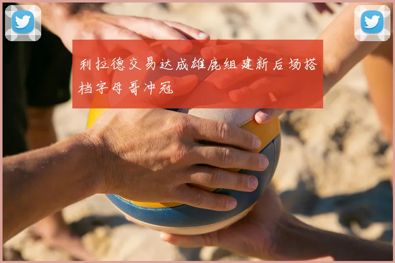 利拉德交易达成雄鹿组建新后场搭档字母哥冲冠