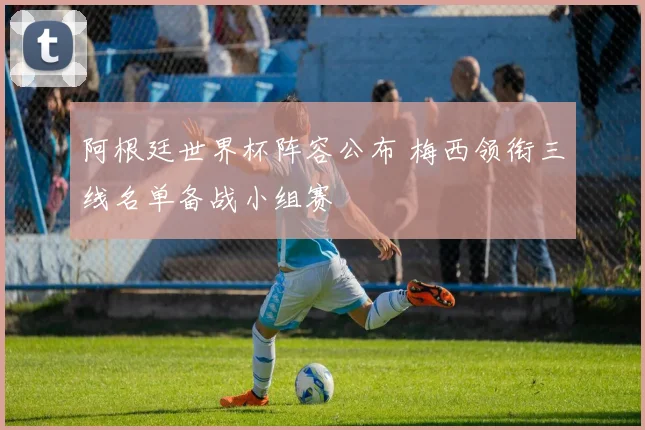 阿根廷世界杯阵容公布 梅西领衔三线名单备战小组赛