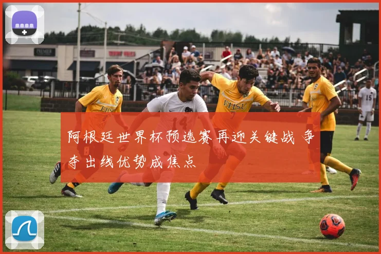 阿根廷世界杯预选赛再迎关键战 争夺出线优势成焦点