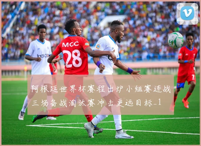 阿根廷世界杯赛程出炉小组赛连战三场备战淘汰赛冲击更远目标_1