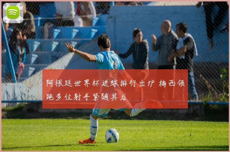 阿根廷世界杯进球排行出炉 梅西领跑多位射手紧随其后