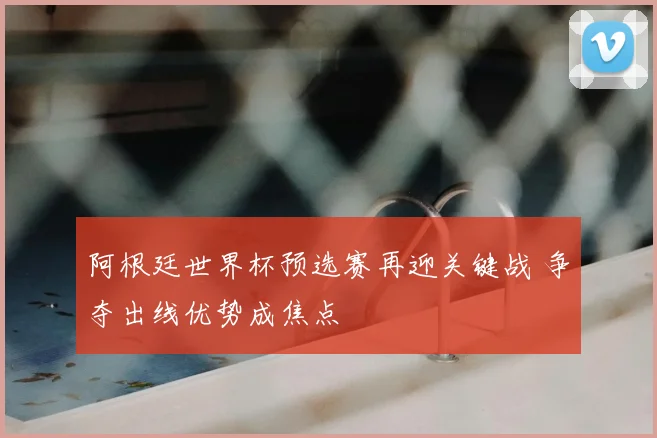 阿根廷世界杯预选赛再迎关键战 争夺出线优势成焦点