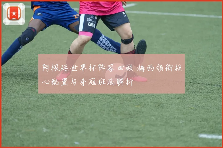 阿根廷世界杯阵容回顾 梅西领衔核心配置与夺冠班底解析
