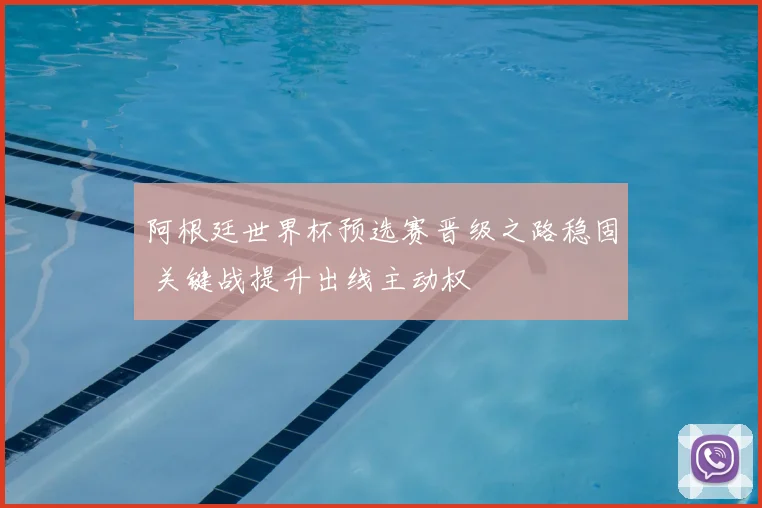 阿根廷世界杯预选赛晋级之路稳固 关键战提升出线主动权