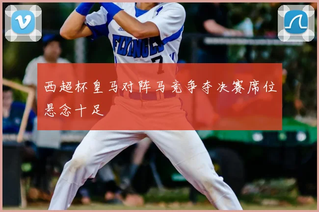 西超杯皇马对阵马竞争夺决赛席位悬念十足