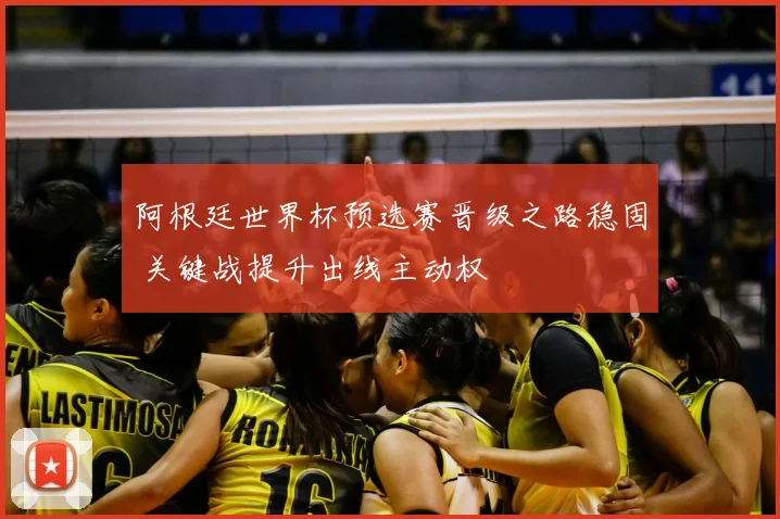 阿根廷世界杯预选赛晋级之路稳固 关键战提升出线主动权
