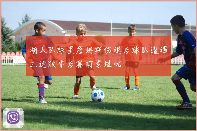 湖人队球星詹姆斯伤退后球队遭遇三连败季后赛前景堪忧