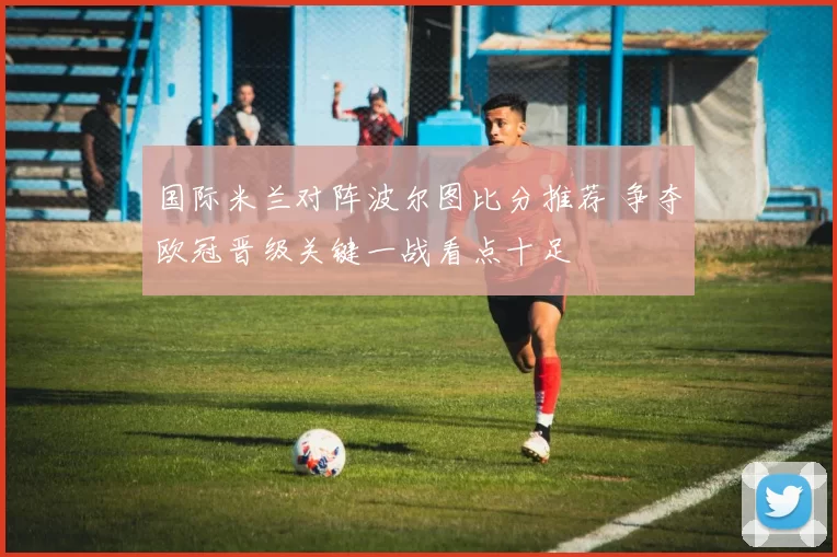 国际米兰对阵波尔图比分推荐 争夺欧冠晋级关键一战看点十足