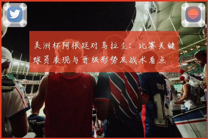 美洲杯阿根廷对乌拉圭：比赛关键球员表现与晋级形势及战术看点