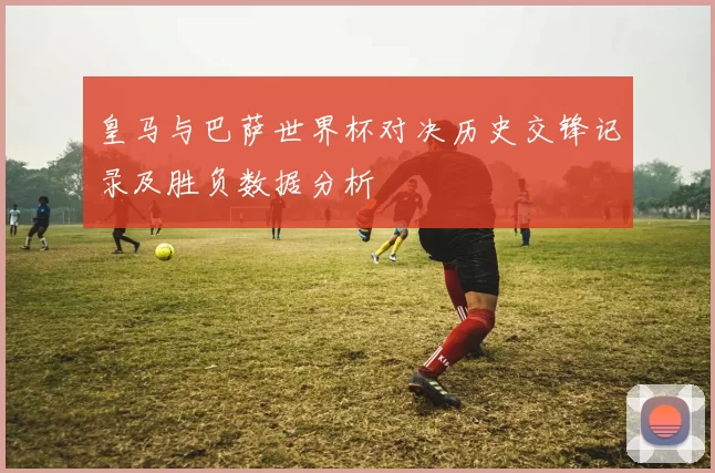 皇马与巴萨世界杯对决历史交锋记录及胜负数据分析