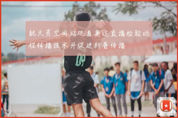 航天员空间站观看奥运直播检验远程转播技术并促进科普传播