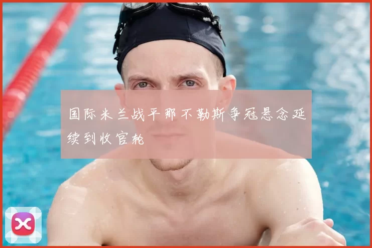 国际米兰战平那不勒斯争冠悬念延续到收官轮