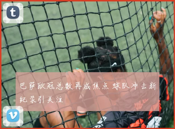 巴萨欧冠总数再成焦点 球队冲击新纪录引关注