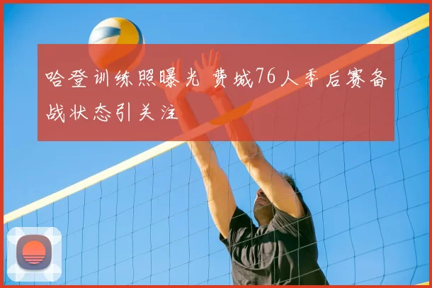 哈登训练照曝光 费城76人季后赛备战状态引关注