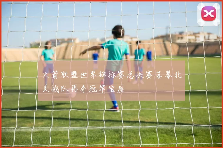 火箭联盟世界锦标赛总决赛落幕北美战队再夺冠军宝座