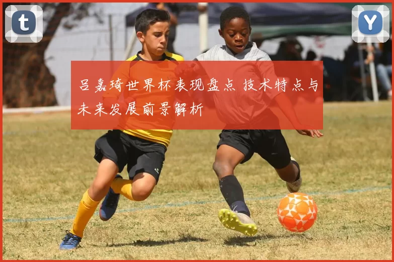 吕嘉琦世界杯表现盘点 技术特点与未来发展前景解析