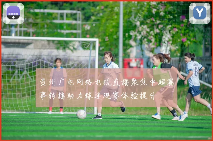 贵州广电网络电视直播聚焦中超赛事转播助力球迷观赛体验提升