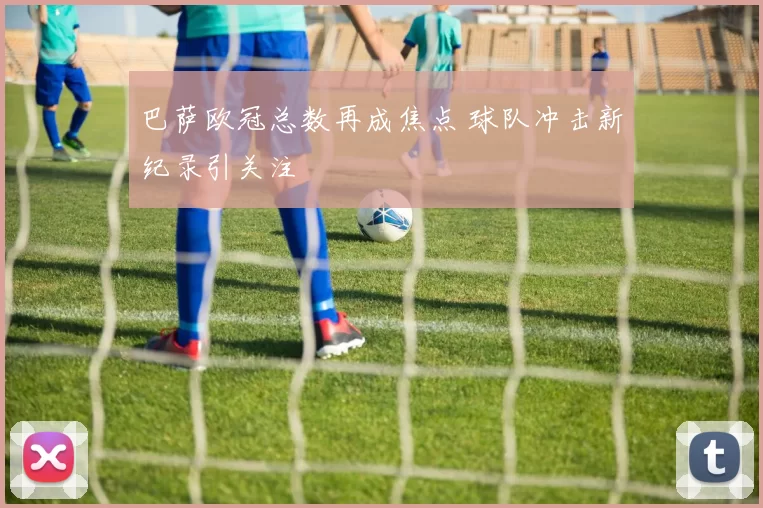 巴萨欧冠总数再成焦点 球队冲击新纪录引关注