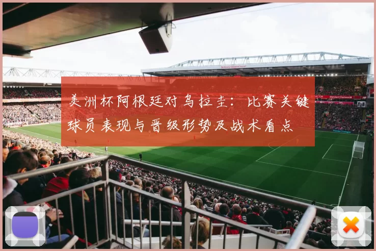 美洲杯阿根廷对乌拉圭：比赛关键球员表现与晋级形势及战术看点