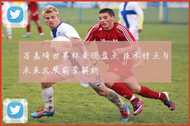 吕嘉琦世界杯表现盘点 技术特点与未来发展前景解析