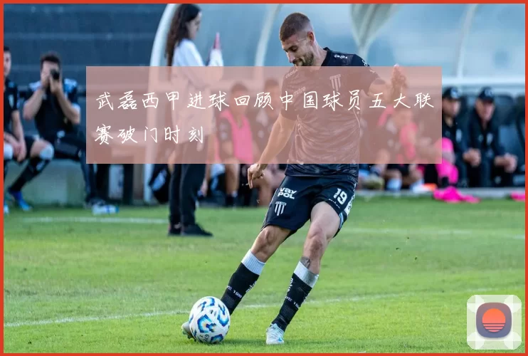武磊西甲进球回顾中国球员五大联赛破门时刻