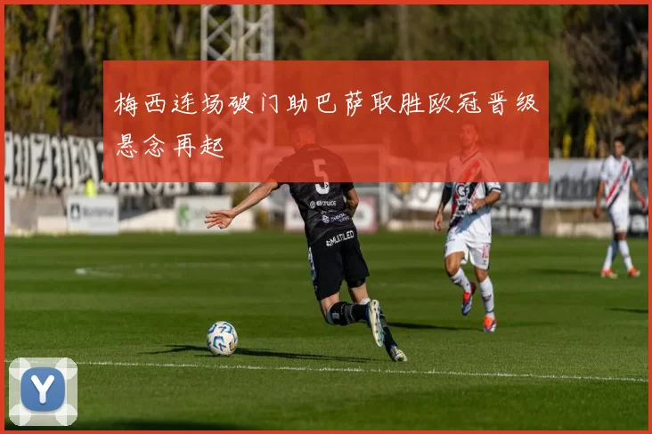 梅西连场破门助巴萨取胜欧冠晋级悬念再起