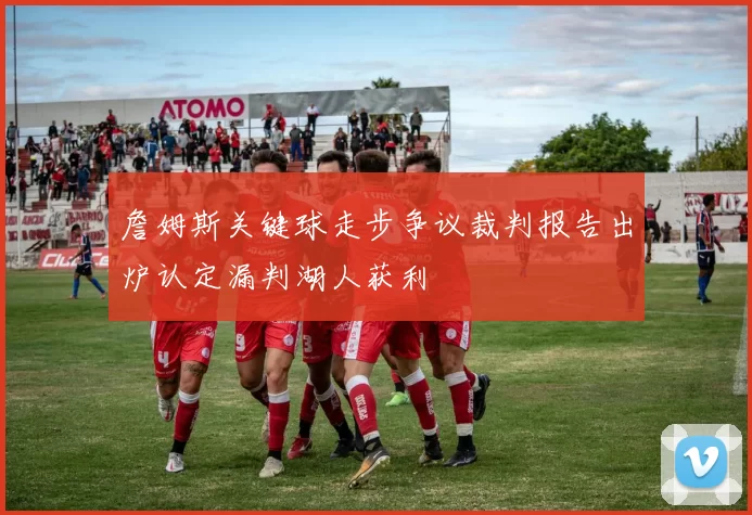 詹姆斯关键球走步争议裁判报告出炉认定漏判湖人获利