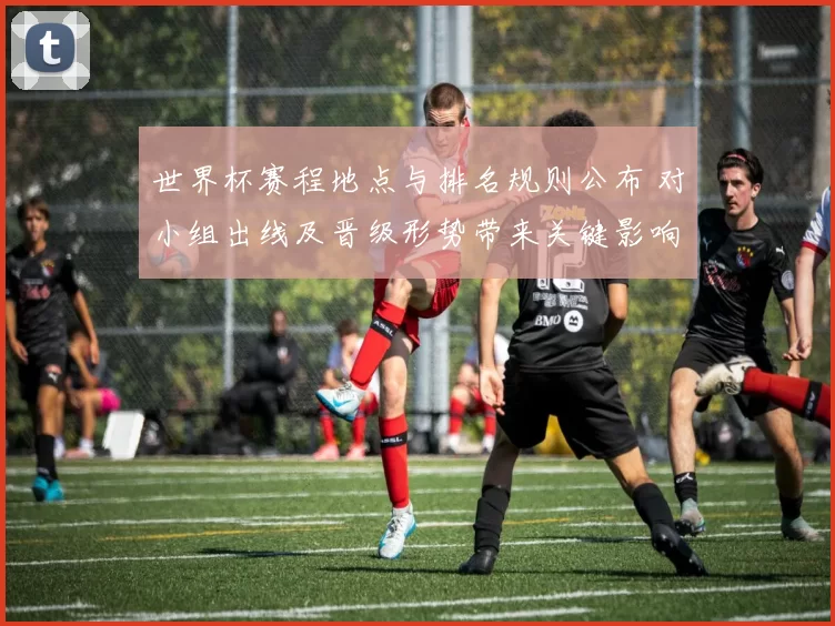 世界杯赛程地点与排名规则公布 对小组出线及晋级形势带来关键影响