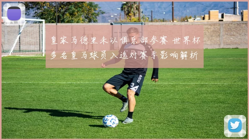 皇家马德里未以俱乐部参赛 世界杯多名皇马球员入选对赛季影响解析