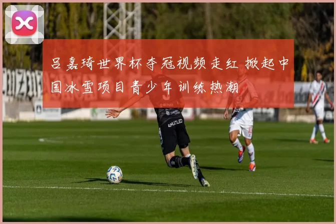 吕嘉琦世界杯夺冠视频走红 掀起中国冰雪项目青少年训练热潮