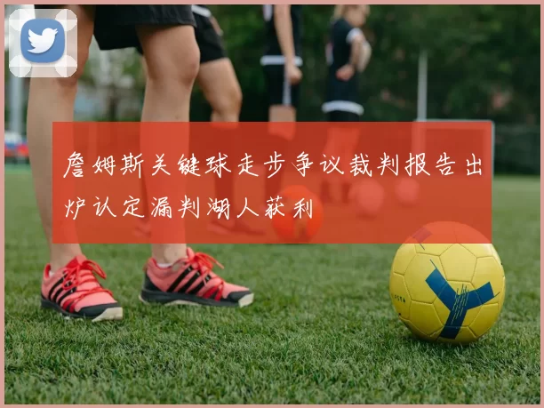 詹姆斯关键球走步争议裁判报告出炉认定漏判湖人获利