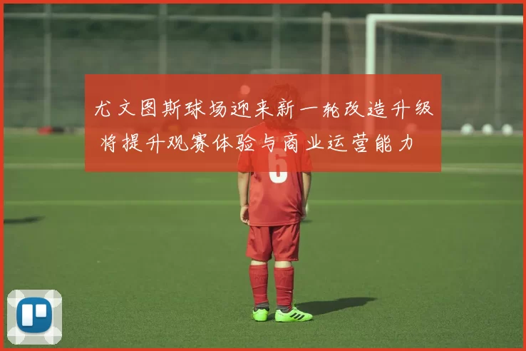 尤文图斯球场迎来新一轮改造升级 将提升观赛体验与商业运营能力