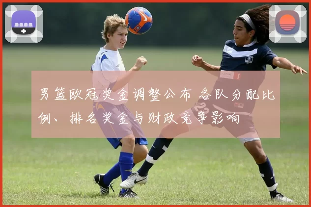 男篮欧冠奖金调整公布 各队分配比例、排名奖金与财政竞争影响