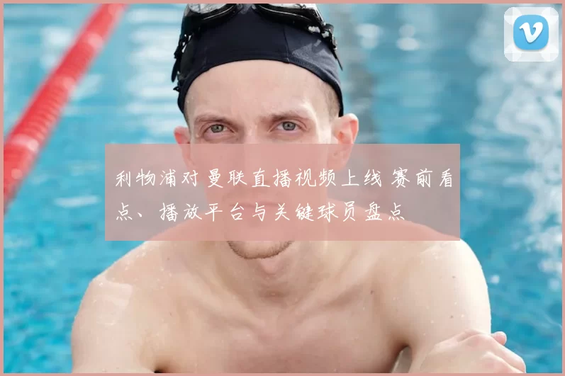 利物浦对曼联直播视频上线 赛前看点、播放平台与关键球员盘点