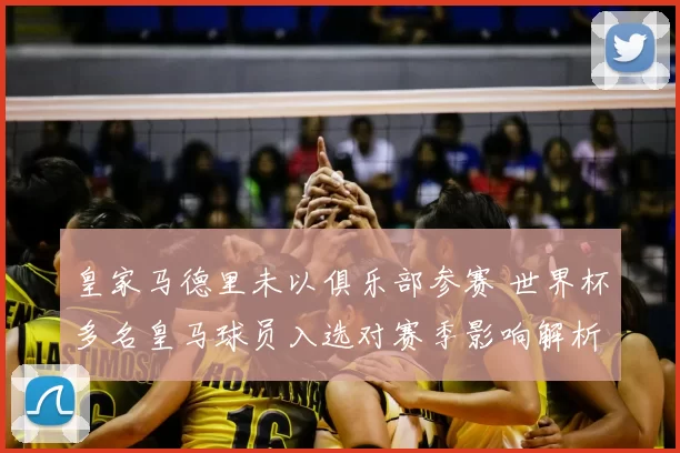 皇家马德里未以俱乐部参赛 世界杯多名皇马球员入选对赛季影响解析