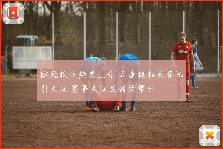 欧冠投注热度上升 云速捷相关资讯引关注 赛事关注度持续攀升
