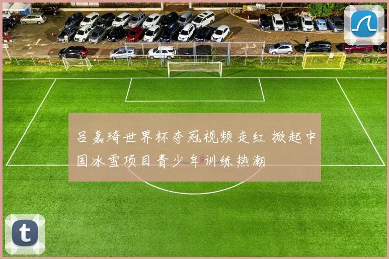 吕嘉琦世界杯夺冠视频走红 掀起中国冰雪项目青少年训练热潮